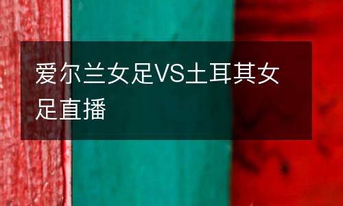 愛(ài)爾蘭女足VS土耳其女足直播