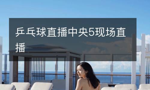 乒乓球直播中央5現(xiàn)場(chǎng)直播